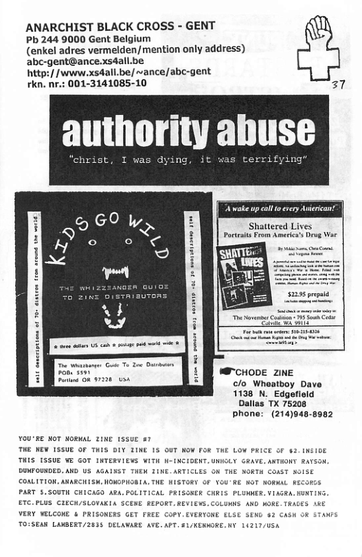 ANARCHIST BLACK CROSS - GENT Pb 244 9000 Gent Belgium (enkel adres vermelden/mention only address) abc-gent@ance.xs4all.be http://www.xsdall.be/ ~ance/abc-gent rkn. nr.: 001-3141085-10 27 aulhnrltv ahuse Shattered Lives Poctaits From Americas Drug War R — Fon s W CHODE ZINE s [oa 122 c/o Wheatboy Dave 1138 N._Edgefleld Dallas TX 75208 phone: (214)948-8982 YOU’RE NOT NORMAL ZINE 1SSUE §7 THE NEW ISSUE OF THIS DIY ZINE IS OUT NOW FOR THE LOW PRICE OF 4 THIS [SSUE WE GOT INTERVIEWS WITH H-INCIDENT.UNHGLY GRAVE. ANTHONY RaY DUMFOUNDED. AND US AGAISST THEM ZINE.ART: N THE NORTH COAST NOISE COALITION. AARCHISK, HOMGPHOBIA, THE HISTORY OF VOU’RE NOT NORMAL RECORCS PART 5.SOUTH CHICAGD ARA.POLITICAL PRISONER CHRIS PLUMMER.VIAGRA.HUNTING ETC.PLUS CIECH/SLOVAKIA SCEME BEPORT,REVIEWS, COLUMNS AND MORE. TRAGES 1K VERY YELCOME & PRISONERS GET FREE COPY.EVERYONE ELSE SEND 2 CASH OR STANFS TOISEAN LAMBERT/2635 DELAWARE AVE. APT. 1/KENMORE.NY 1L4217/USA